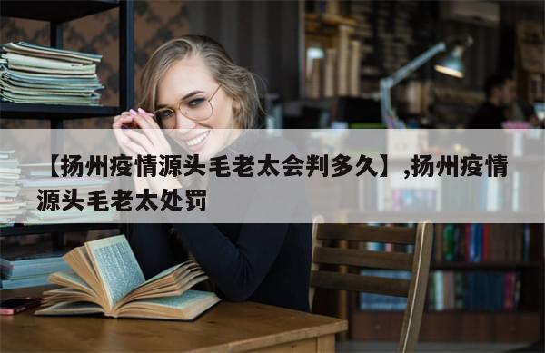 【扬州疫情源头毛老太会判多久】,扬州疫情源头毛老太处罚