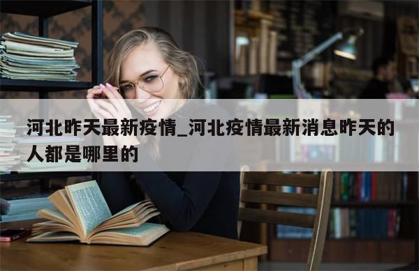 河北昨天最新疫情_河北疫情最新消息昨天的人都是哪里的