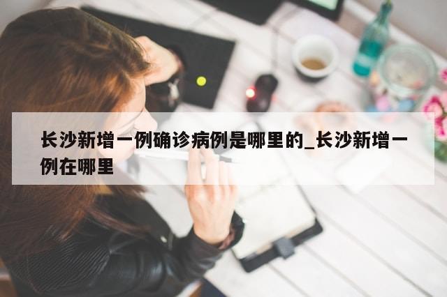 长沙新增一例确诊病例是哪里的_长沙新增一例在哪里