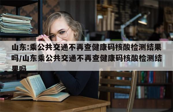 山东:乘公共交通不再查健康码核酸检测结果吗/山东乘公共交通不再查健康码核酸检测结果吗