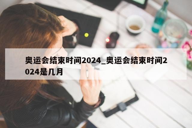 奥运会结束时间2024_奥运会结束时间2024是几月