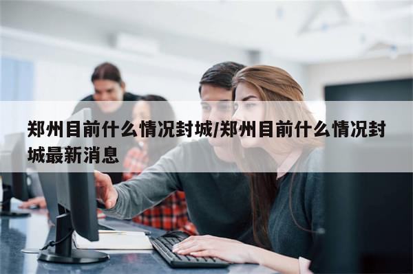 郑州目前什么情况封城/郑州目前什么情况封城最新消息