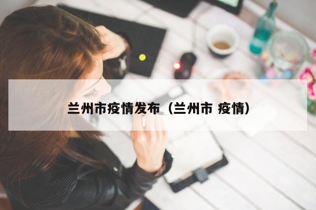 兰州市疫情发布（兰州市 疫情）