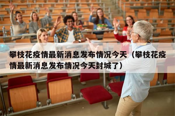 攀枝花疫情最新消息发布情况今天（攀枝花疫情最新消息发布情况今天封城了）