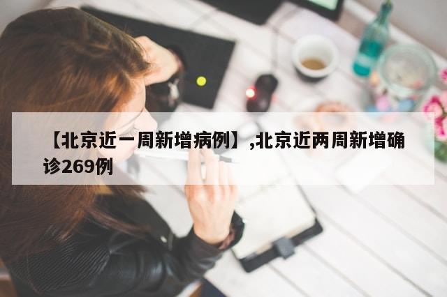 【北京近一周新增病例】,北京近两周新增确诊269例