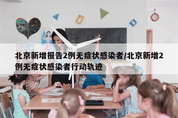 北京新增报告2例无症状感染者/北京新增2例无症状感染者行动轨迹