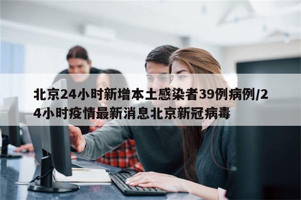 北京24小时新增本土感染者39例病例/24小时疫情最新消息北京新冠病毒