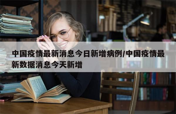 中国疫情最新消息今日新增病例/中国疫情最新数据消息今天新增