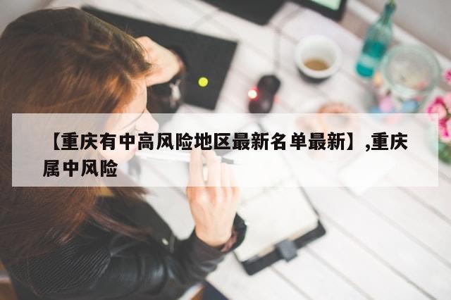 【重庆有中高风险地区最新名单最新】,重庆属中风险