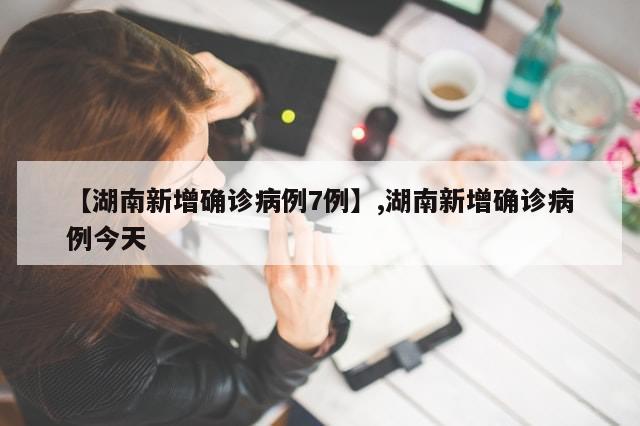 【湖南新增确诊病例7例】,湖南新增确诊病例今天