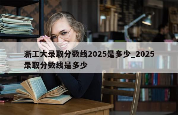浙工大录取分数线2025是多少_2025录取分数线是多少