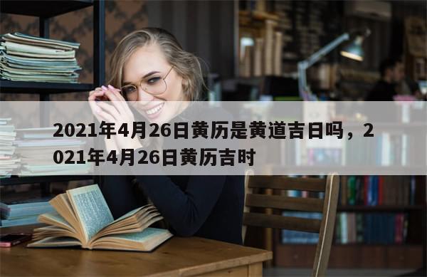 2021年4月26日黄历是黄道吉日吗，2021年4月26日黄历吉时