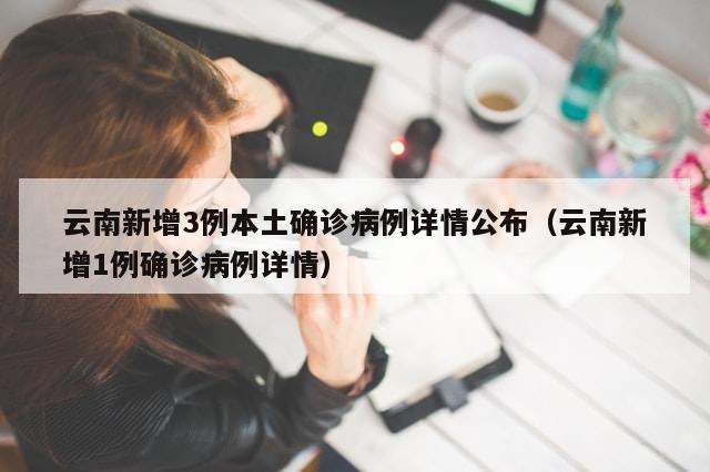 云南新增3例本土确诊病例详情公布(云南新增1例确诊病例详情)