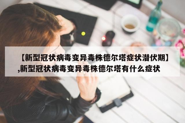 【新型冠状病毒变异毒株德尔塔症状潜伏期】,新型冠状病毒变异毒株德尔塔有什么症状