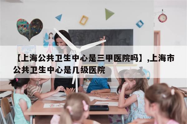 【上海公共卫生中心是三甲医院吗】,上海市公共卫生中心是几级医院