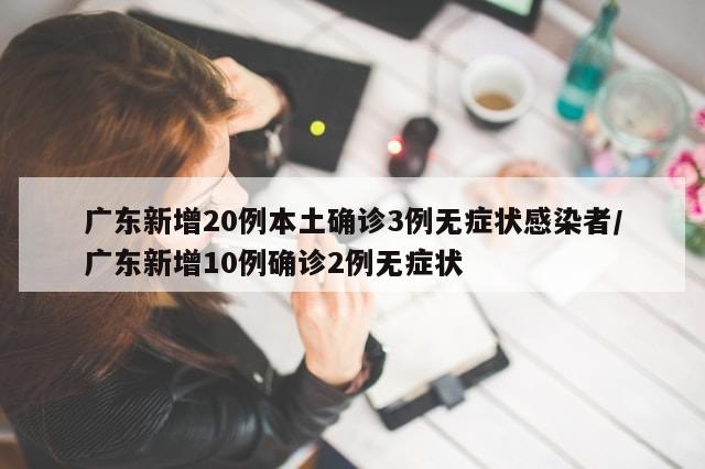 广东新增20例本土确诊3例无症状感染者/广东新增10例确诊2例无症状