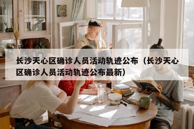 长沙天心区确诊人员活动轨迹公布（长沙天心区确诊人员活动轨迹公布最新）