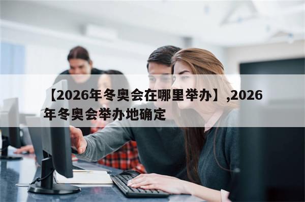 【2026年冬奥会在哪里举办】,2026年冬奥会举办地确定