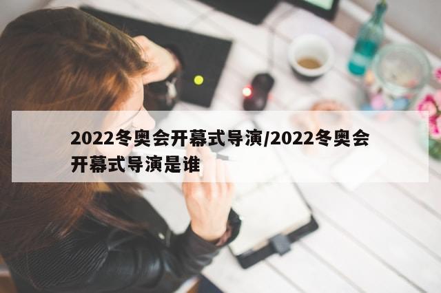 2022冬奥会开幕式导演/2022冬奥会开幕式导演是谁