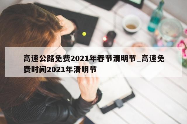高速公路免费2021年春节清明节_高速免费时间2021年清明节
