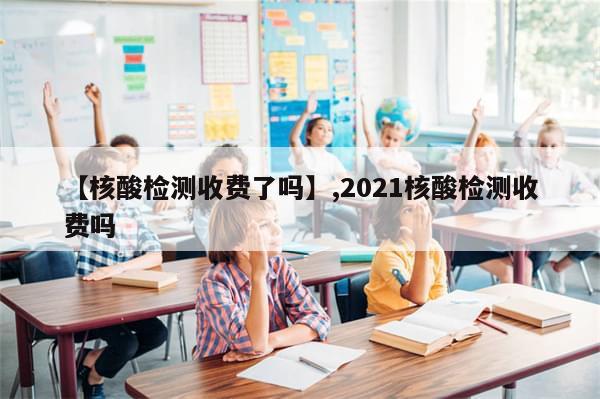 【核酸检测收费了吗】,2021核酸检测收费吗
