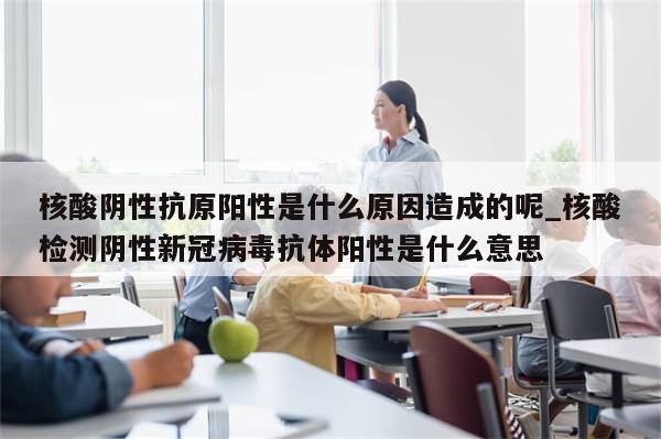 核酸阴性抗原阳性是什么原因造成的呢_核酸检测阴性新冠病毒抗体阳性是什么意思