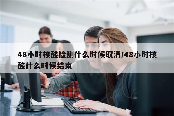 48小时核酸检测什么时候取消/48小时核酸什么时候结束
