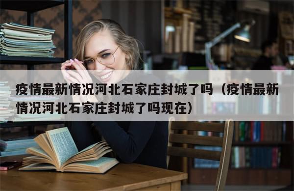 疫情最新情况河北石家庄封城了吗（疫情最新情况河北石家庄封城了吗现在）
