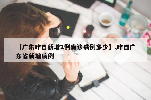 【广东昨日新增2例确诊病例多少】,昨日广东省新增病例
