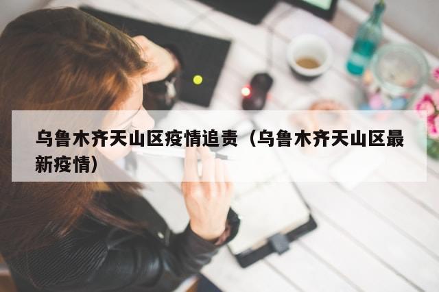 乌鲁木齐天山区疫情追责（乌鲁木齐天山区最新疫情）