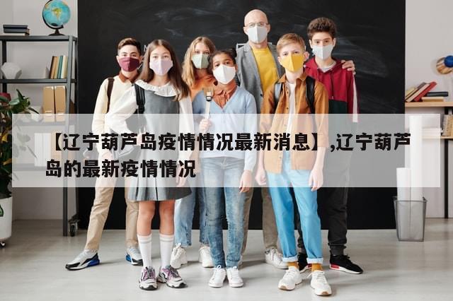 【辽宁葫芦岛疫情情况最新消息】,辽宁葫芦岛的最新疫情情况