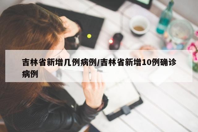 吉林省新增几例病例/吉林省新增10例确诊病例