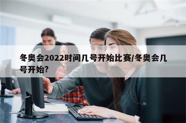 冬奥会2022时间几号开始比赛/冬奥会几号开始?