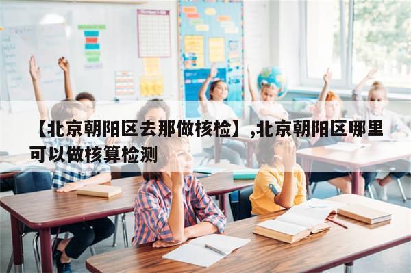 【北京朝阳区去那做核检】,北京朝阳区哪里可以做核算检测