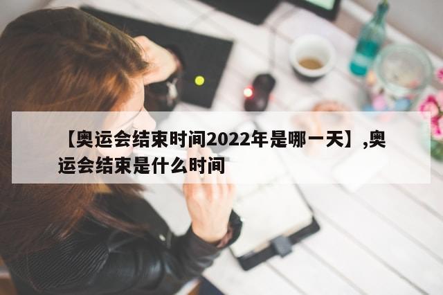 【奥运会结束时间2022年是哪一天】,奥运会结束是什么时间