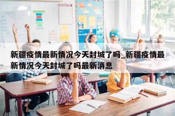 新疆疫情最新情况今天封城了吗_新疆疫情最新情况今天封城了吗最新消息