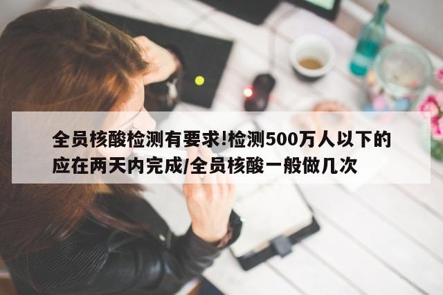 全员核酸检测有要求!检测500万人以下的应在两天内完成/全员核酸一般做几次