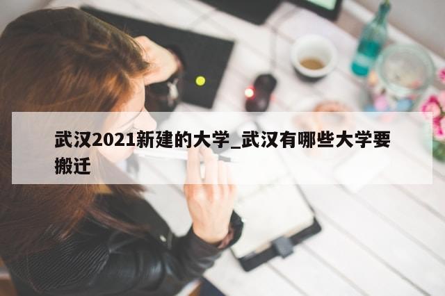 武汉2021新建的大学_武汉有哪些大学要搬迁
