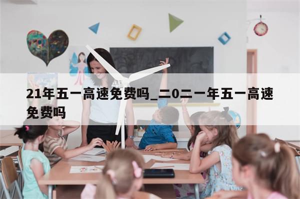 21年五一高速免费吗_二0二一年五一高速免费吗