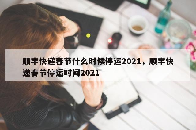 顺丰快递春节什么时候停运2021，顺丰快递春节停运时间2021