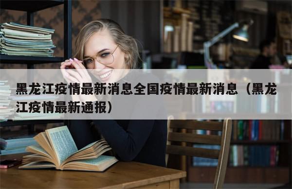 黑龙江疫情最新消息全国疫情最新消息(黑龙江疫情最新通报)