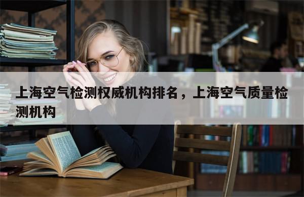 上海空气检测权威机构排名，上海空气质量检测机构