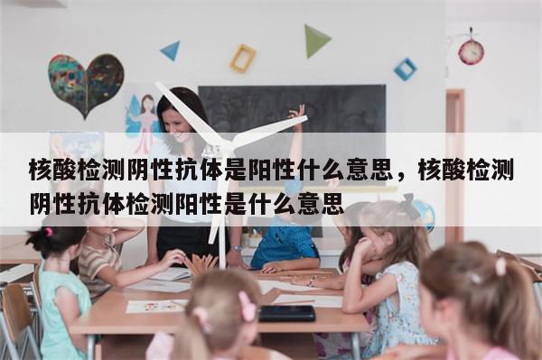 核酸检测阴性抗体是阳性什么意思，核酸检测阴性抗体检测阳性是什么意思