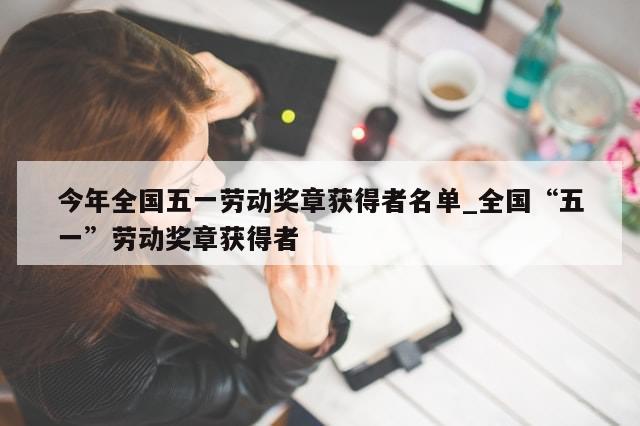 今年全国五一劳动奖章获得者名单_全国“五一”劳动奖章获得者