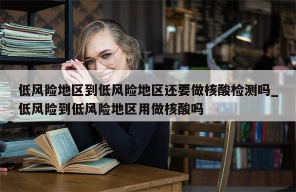 低风险地区到低风险地区还要做核酸检测吗_低风险到低风险地区用做核酸吗