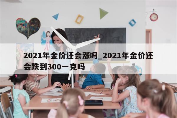 2021年金价还会涨吗_2021年金价还会跌到300一克吗