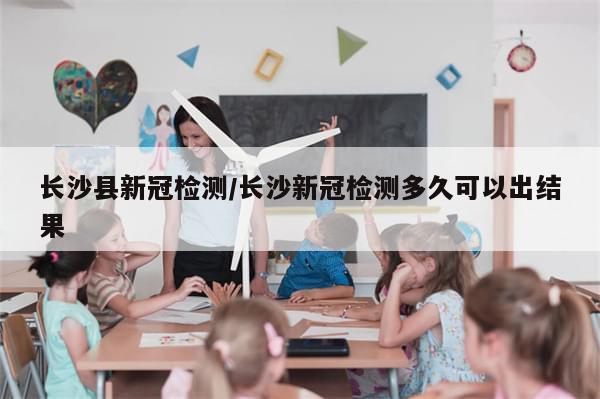 长沙县新冠检测/长沙新冠检测多久可以出结果