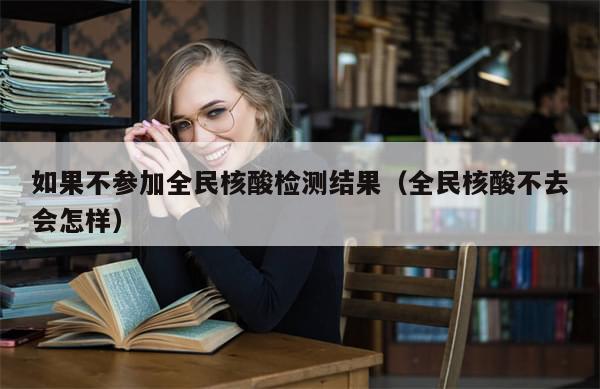 如果不参加全民核酸检测结果（全民核酸不去会怎样）