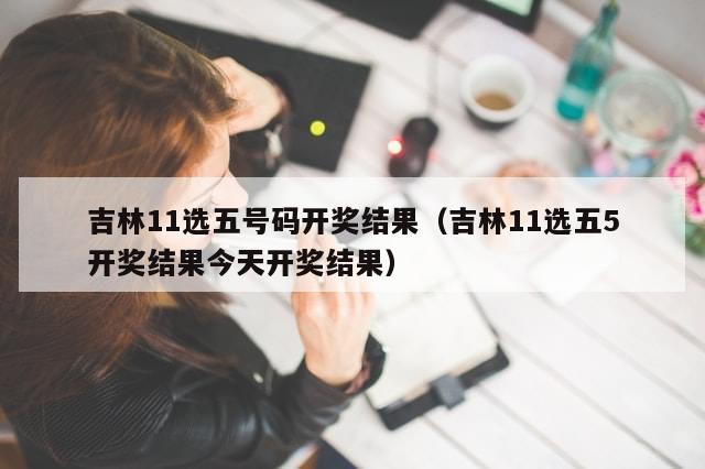 吉林11选五号码开奖结果（吉林11选五5开奖结果今天开奖结果）