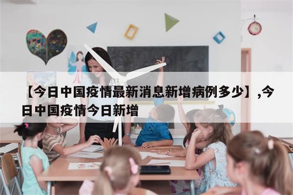 【今日中国疫情最新消息新增病例多少】,今日中国疫情今日新增